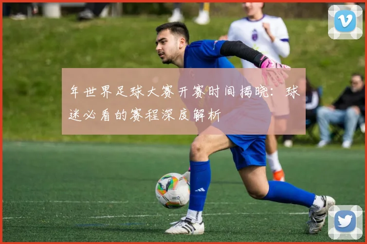 年世界足球大赛开赛时间揭晓：球迷必看的赛程深度解析