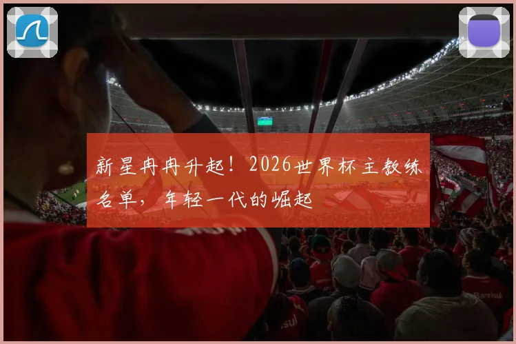 新星冉冉升起!2026世界杯主教练名单,年轻一代的崛起