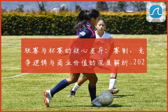 联赛与杯赛的核心差异：赛制、竞争逻辑与商业价值的深度解析_20260613173024