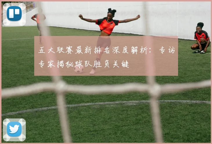 五大联赛最新排名深度解析:专访专家揭秘球队胜负关键