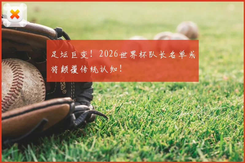 足坛巨变！2026世界杯队长名单或将颠覆传统认知！