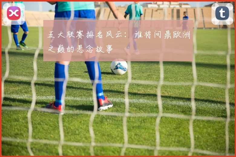 五大联赛排名风云：谁将问鼎欧洲之巅的悬念故事
